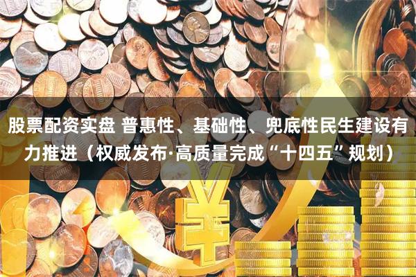 股票配资实盘 普惠性、基础性、兜底性民生建设有力推进（权威发布·高质量完成“十四五”规划）