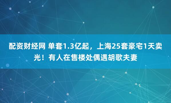 配资财经网 单套1.3亿起，上海25套豪宅1天卖光！有人在售楼处偶遇胡歌夫妻