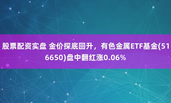 股票配资实盘 金价探底回升，有色金属ETF基金(516650)盘中翻红涨0.06%