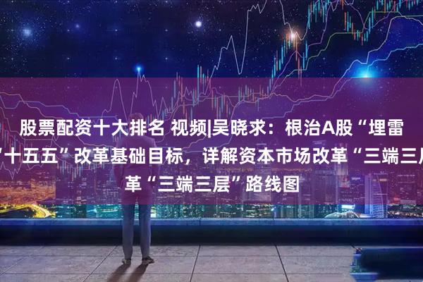 股票配资十大排名 视频|吴晓求：根治A股“埋雷”痼疾是“十五五”改革基础目标，详解资本市场改革“三端三层”路线图