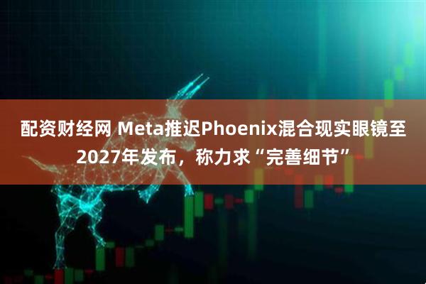 配资财经网 Meta推迟Phoenix混合现实眼镜至2027年发布,称力求“完善细节”