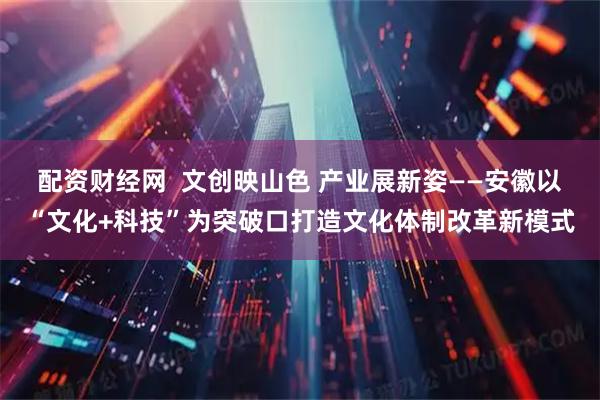 配资财经网  文创映山色 产业展新姿——安徽以“文化+科技”为突破口打造文化体制改革新模式