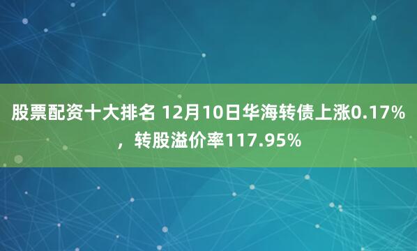 股票配资十大排名 12月10日华海转债上涨0.17%，转股溢价率117.95%