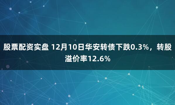 股票配资实盘 12月10日华安转债下跌0.3%，转股溢价率12.6%