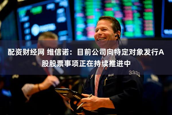 配资财经网 维信诺：目前公司向特定对象发行A股股票事项正在持续推进中