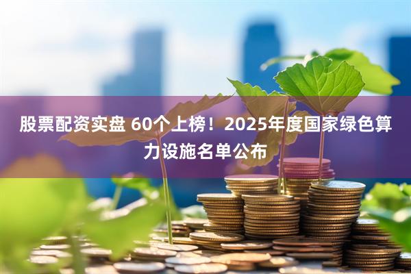 股票配资实盘 60个上榜！2025年度国家绿色算力设施名单公布