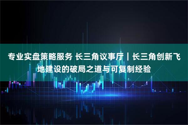 专业实盘策略服务 长三角议事厅｜长三角创新飞地建设的破局之道与可复制经验