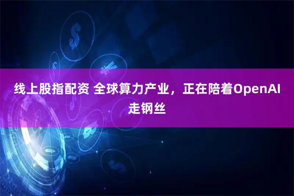 线上股指配资 全球算力产业，正在陪着OpenAI走钢丝