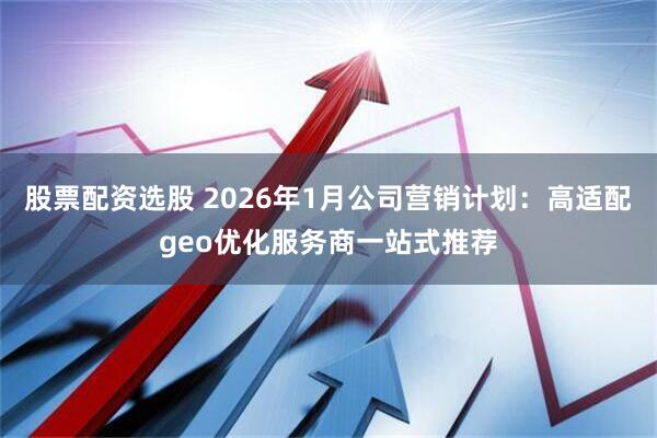 股票配资选股 2026年1月公司营销计划：高适配geo优化服务商一站式推荐