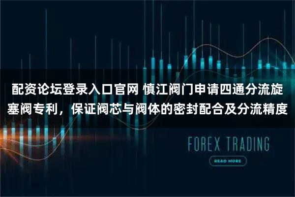 配资论坛登录入口官网 慎江阀门申请四通分流旋塞阀专利，保证阀芯与阀体的密封配合及分流精度