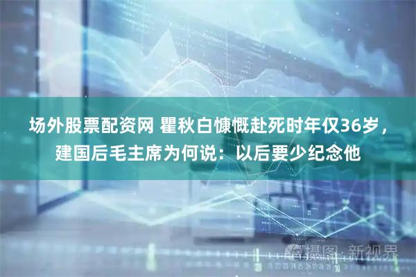 场外股票配资网 瞿秋白慷慨赴死时年仅36岁，建国后毛主席为何说：以后要少纪念他