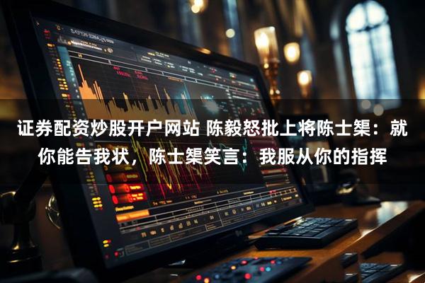 证券配资炒股开户网站 陈毅怒批上将陈士榘：就你能告我状，陈士榘笑言：我服从你的指挥