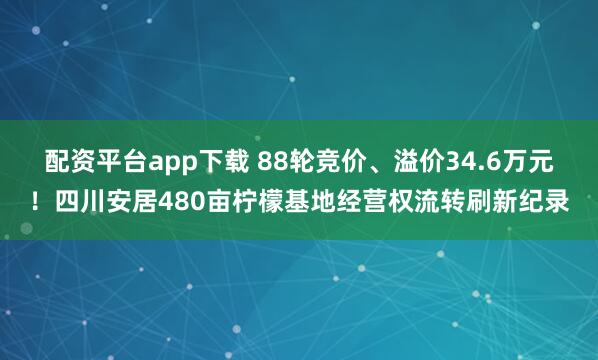配资平台app下载 88轮竞价、溢价34.6万元！四川安居480亩柠檬基地经营权流转刷新纪录