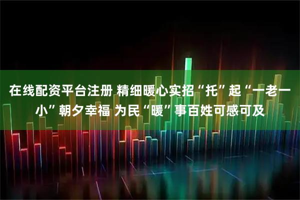 在线配资平台注册 精细暖心实招“托”起“一老一小”朝夕幸福 为民“暖”事百姓可感可及