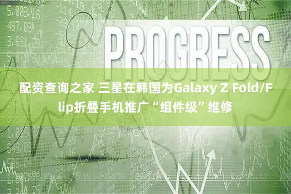 配资查询之家 三星在韩国为Galaxy Z Fold/Flip折叠手机推广“组件级”维修