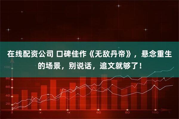 在线配资公司 口碑佳作《无敌丹帝》，悬念重生的场景，别说话，追文就够了！