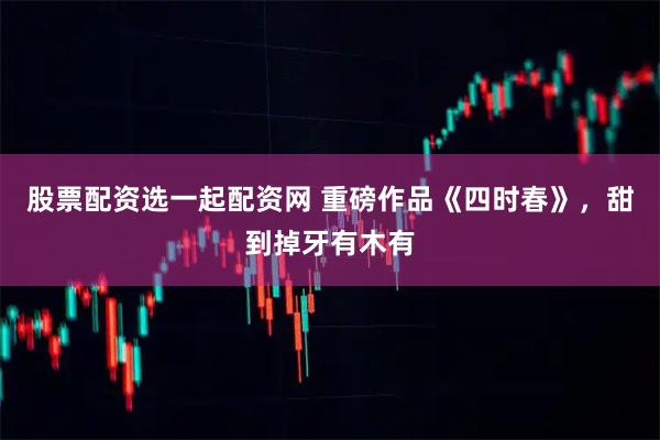 股票配资选一起配资网 重磅作品《四时春》,甜到掉牙有木有