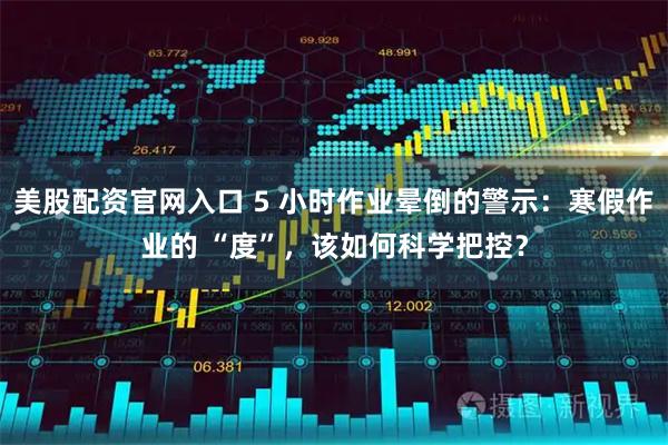 美股配资官网入口 5 小时作业晕倒的警示：寒假作业的 “度”，该如何科学把控？