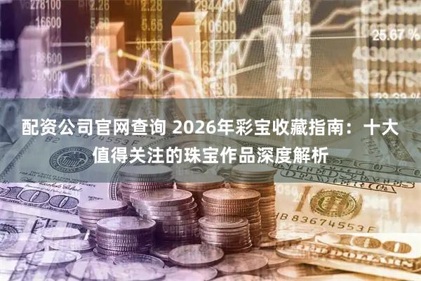 配资公司官网查询 2026年彩宝收藏指南：十大值得关注的珠宝作品深度解析