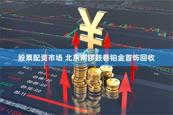 股票配资市场 北京南锣鼓巷铂金首饰回收