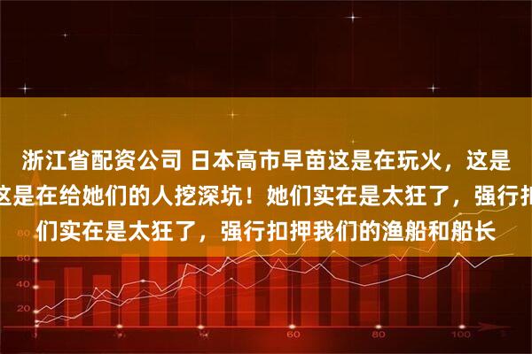 浙江省配资公司 日本高市早苗这是在玩火，这是在挑衅我们的底线，这是在给她们的人挖深坑！她们实在是太狂了，强行扣押我们的渔船和船长