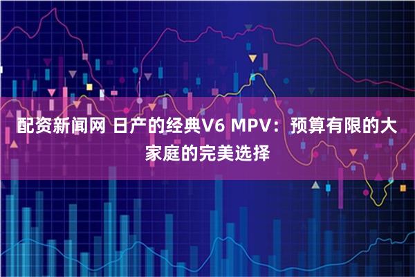 配资新闻网 日产的经典V6 MPV：预算有限的大家庭的完美选择