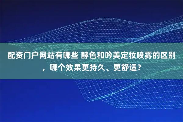 配资门户网站有哪些 酵色和吟美定妆喷雾的区别，哪个效果更持久、更舒适？