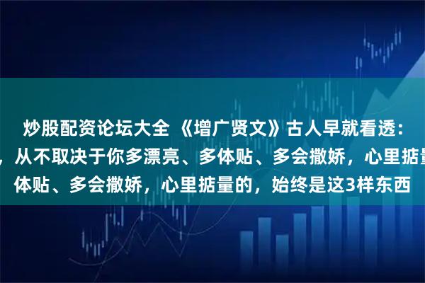 炒股配资论坛大全 《增广贤文》古人早就看透：男人愿不愿意为你花钱，从不取决于你多漂亮、多体贴、多会撒娇，心里掂量的，始终是这3样东西