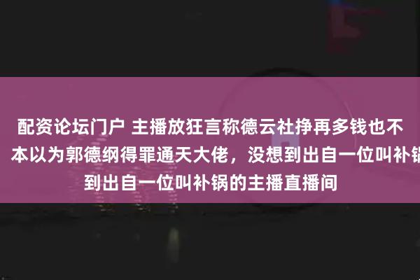 配资论坛门户 主播放狂言称德云社挣再多钱也不配给他舔脚跟，本以为郭德纲得罪通天大佬，没想到出自一位叫补锅的主播直播间
