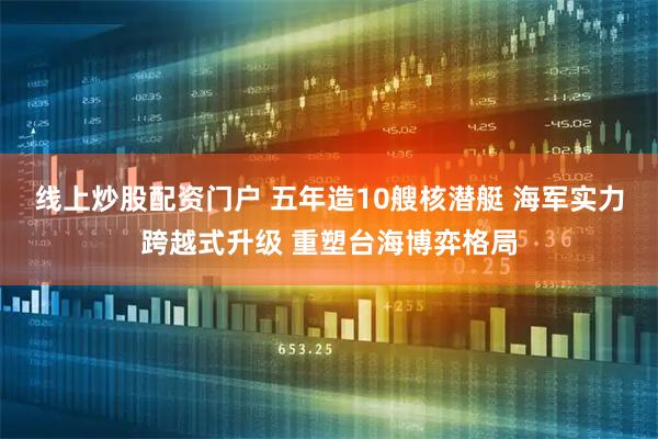 线上炒股配资门户 五年造10艘核潜艇 海军实力跨越式升级 重塑台海博弈格局