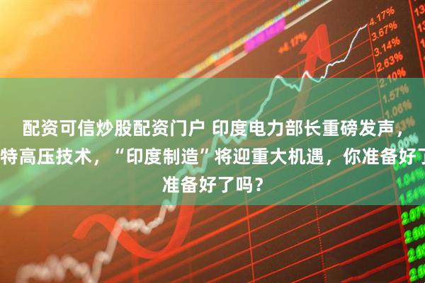 配资可信炒股配资门户 印度电力部长重磅发声，掌握特高压技术，“印度制造”将迎重大机遇，你准备好了吗？