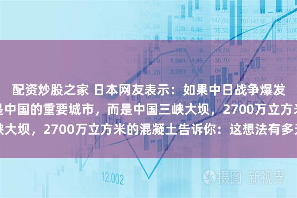 配资炒股之家 日本网友表示：如果中日战争爆发，日本第一个炸的不是中国的重要城市，而是中国三峡大坝，2700万立方米的混凝土告诉你：这想法有多天真