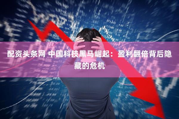 配资头条网 中国科技黑马崛起：盈利翻倍背后隐藏的危机