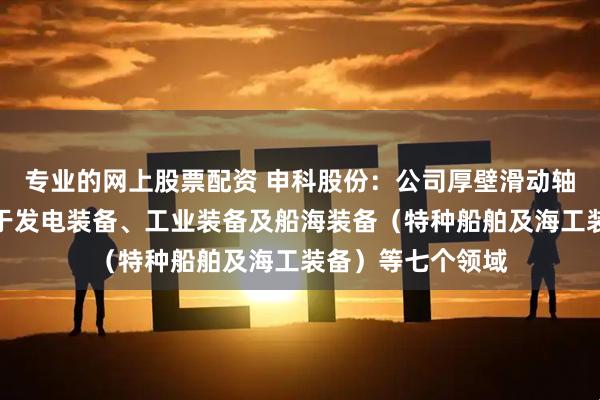 专业的网上股票配资 申科股份：公司厚壁滑动轴承目前主要应用于发电装备、工业装备及船海装备（特种船舶及海工装备）等七个领域
