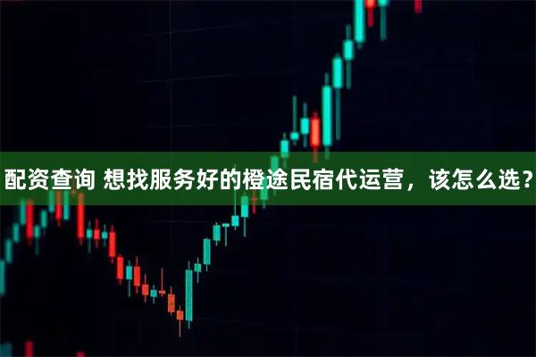 配资查询 想找服务好的橙途民宿代运营，该怎么选？