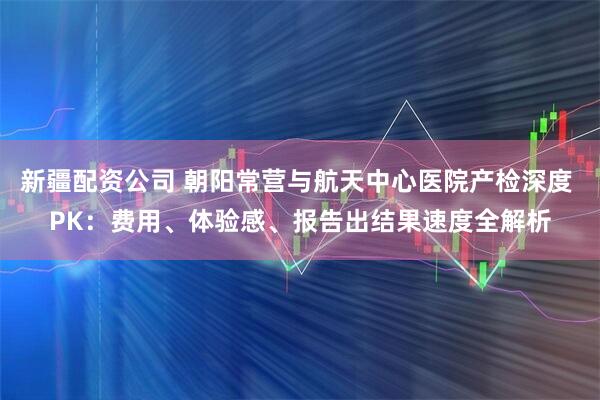 新疆配资公司 朝阳常营与航天中心医院产检深度 PK：费用、体验感、报告出结果速度全解析
