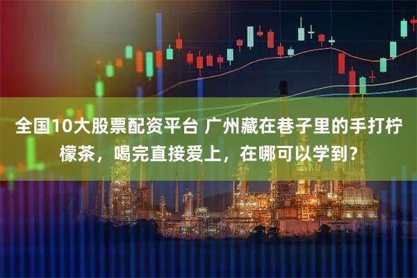 全国10大股票配资平台 广州藏在巷子里的手打柠檬茶，喝完直接爱上，在哪可以学到？