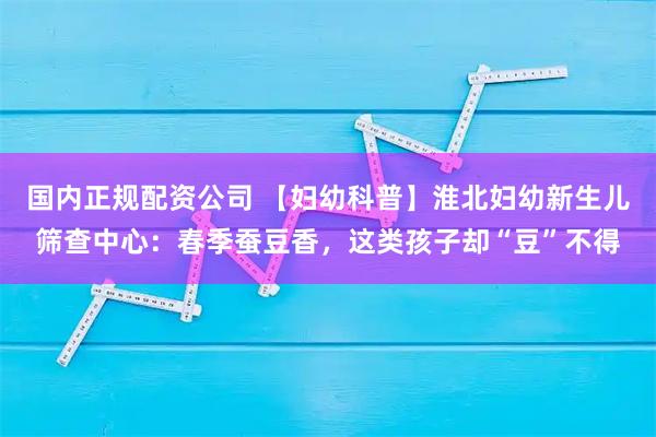国内正规配资公司 【妇幼科普】淮北妇幼新生儿筛查中心：春季蚕豆香，这类孩子却“豆”不得