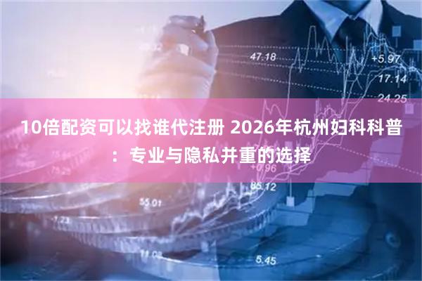 10倍配资可以找谁代注册 2026年杭州妇科科普:专业与隐私并重的选择