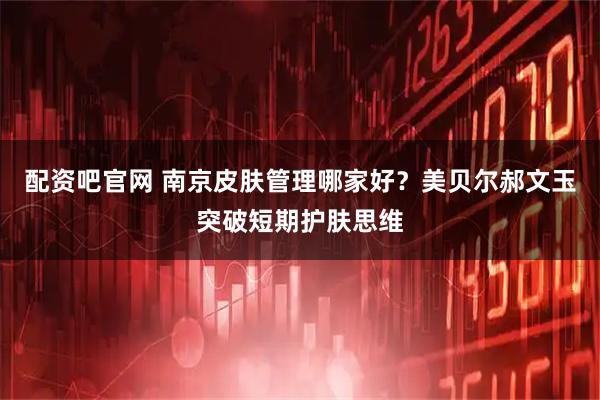 配资吧官网 南京皮肤管理哪家好？美贝尔郝文玉突破短期护肤思维