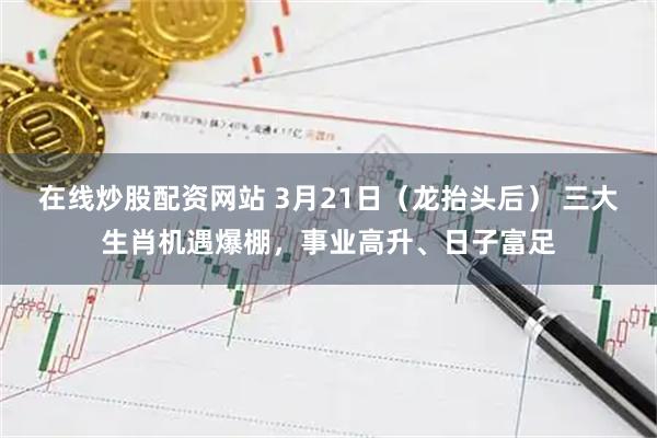 在线炒股配资网站 3月21日（龙抬头后） 三大生肖机遇爆棚，事业高升、日子富足