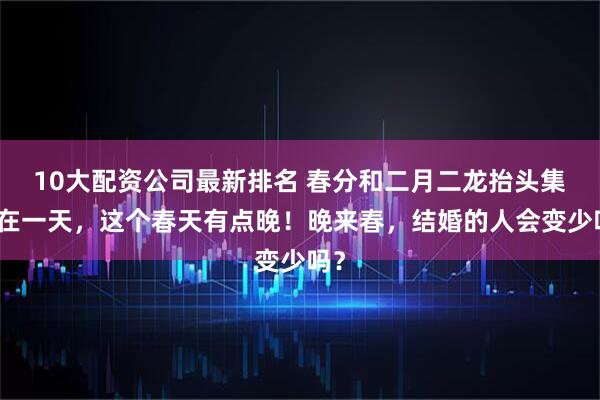 10大配资公司最新排名 春分和二月二龙抬头集中在一天,这个春天有点晚!晚来春,结婚的人会变少吗?
