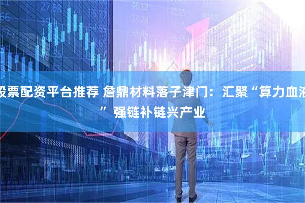 股票配资平台推荐 詹鼎材料落子津门：汇聚“算力血液” 强链补链兴产业
