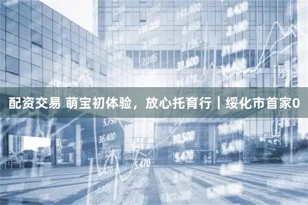配资交易 萌宝初体验，放心托育行｜绥化市首家0