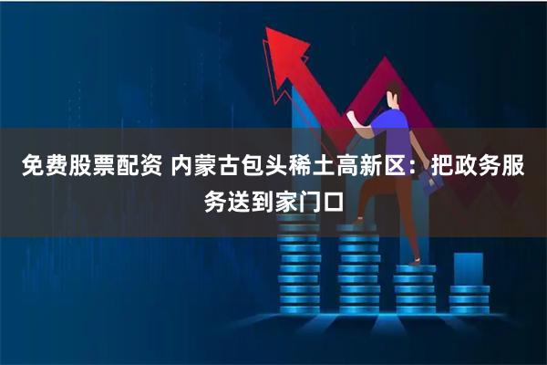 免费股票配资 内蒙古包头稀土高新区:把政务服务送到家门口