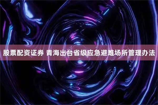 股票配资证券 青海出台省级应急避难场所管理办法