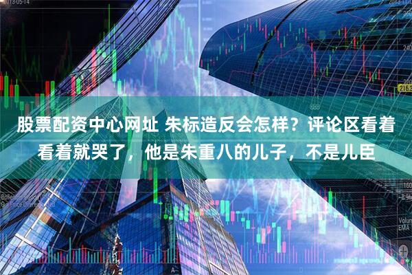股票配资中心网址 朱标造反会怎样？评论区看着看着就哭了，他是朱重八的儿子，不是儿臣