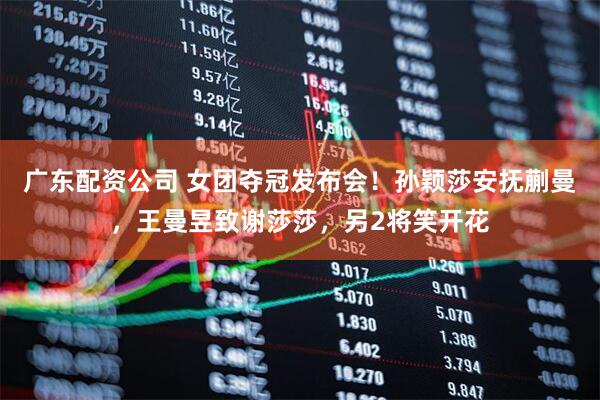 广东配资公司 女团夺冠发布会！孙颖莎安抚蒯曼，王曼昱致谢莎莎，另2将笑开花
