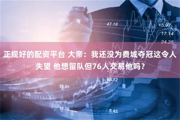 正规好的配资平台 大帝：我还没为费城夺冠这令人失望 他想留队但76人交易他吗？