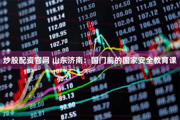 炒股配资官网 山东济南：国门前的国家安全教育课